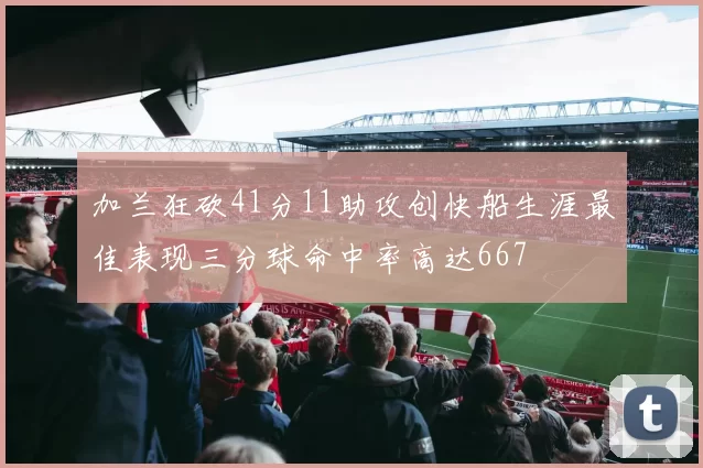 加兰狂砍41分11助攻创快船生涯最佳表现三分球命中率高达667