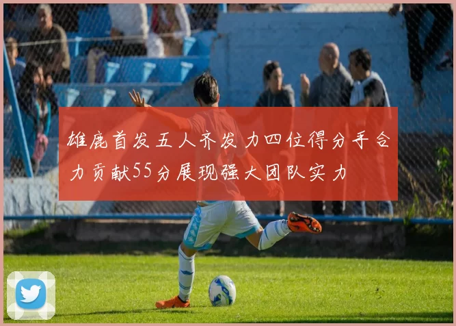 雄鹿首发五人齐发力四位得分手合力贡献55分展现强大团队实力