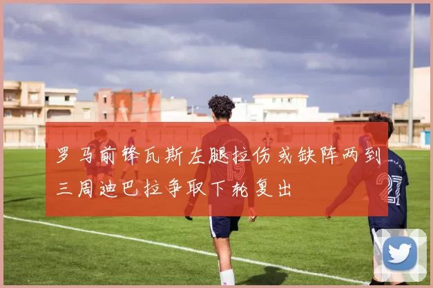 罗马前锋瓦斯左腿拉伤或缺阵两到三周迪巴拉争取下轮复出