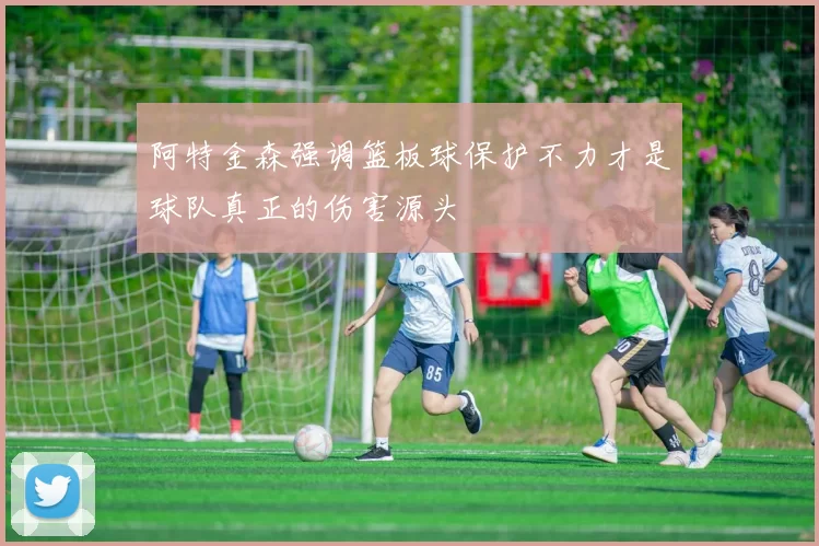 阿特金森强调篮板球保护不力才是球队真正的伤害源头