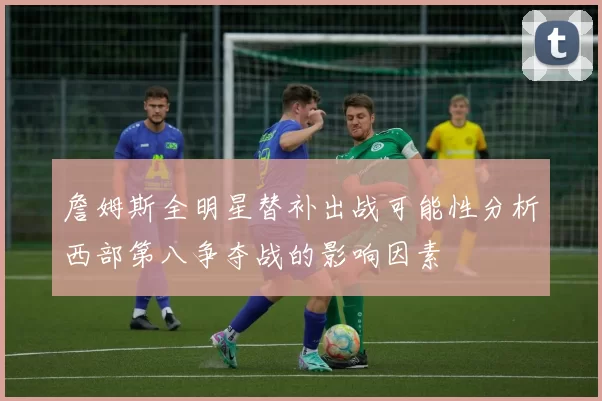 詹姆斯全明星替补出战可能性分析西部第八争夺战的影响因素