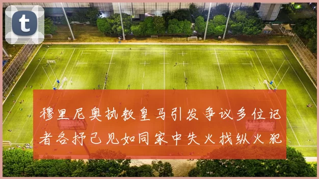 穆里尼奥执教皇马引发争议多位记者各抒己见如同家中失火找纵火犯