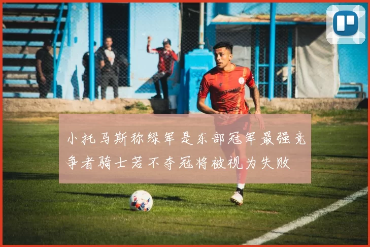 小托马斯称绿军是东部冠军最强竞争者骑士若不夺冠将被视为失败