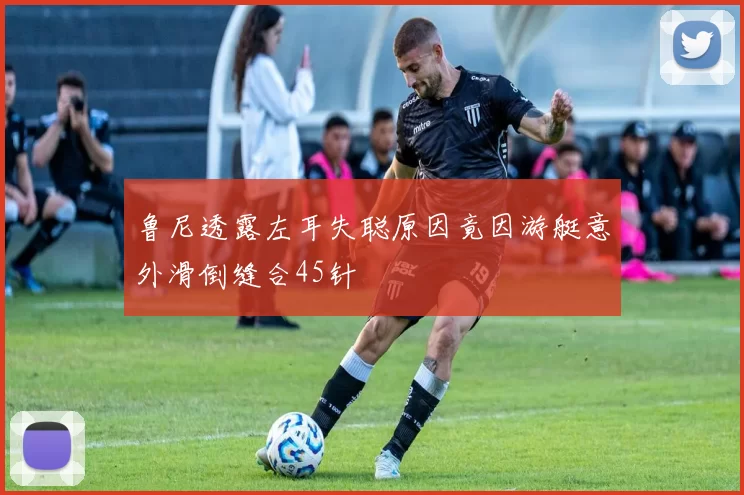 鲁尼透露左耳失聪原因竟因游艇意外滑倒缝合45针
