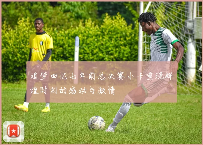 追梦回忆七年前总决赛小卡重现辉煌时刻的感动与激情