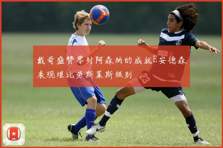 戴奇盛赞零封阿森纳的成就E安德森表现堪比劳斯莱斯级别