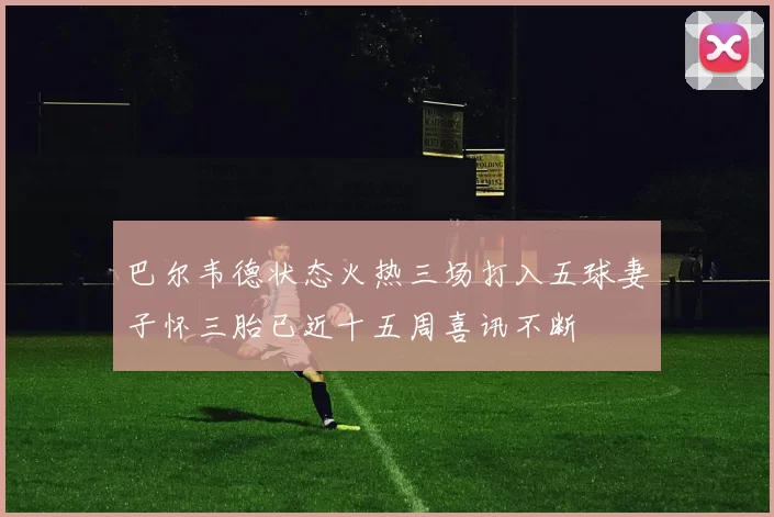 巴尔韦德状态火热三场打入五球妻子怀三胎已近十五周喜讯不断