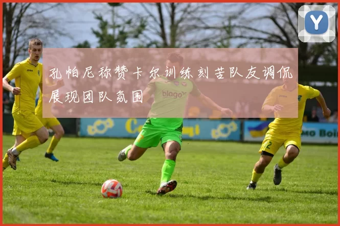 孔帕尼称赞卡尔训练刻苦队友调侃展现团队氛围