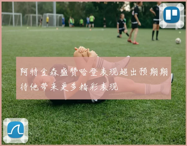 阿特金森盛赞哈登表现超出预期期待他带来更多精彩表现