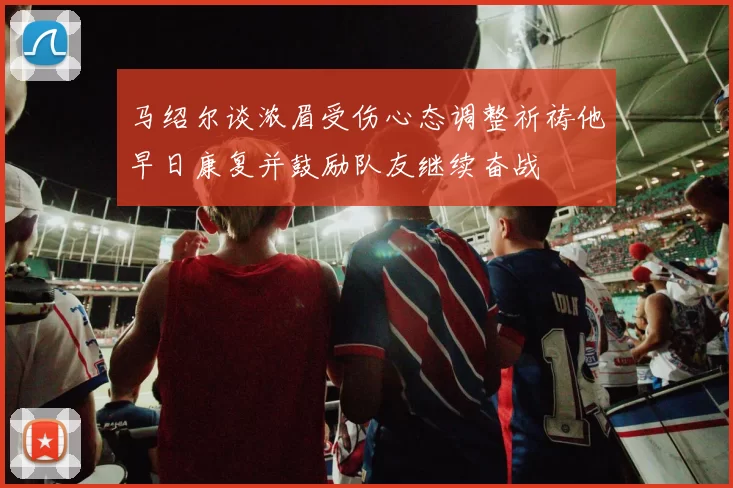 马绍尔谈浓眉受伤心态调整祈祷他早日康复并鼓励队友继续奋战