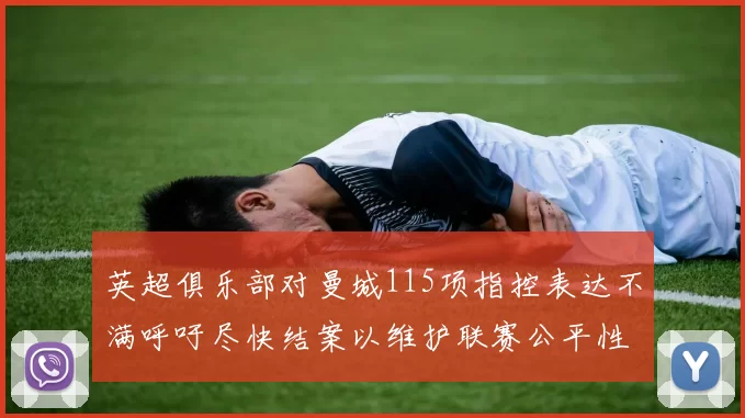 英超俱乐部对曼城115项指控表达不满呼吁尽快结案以维护联赛公平性