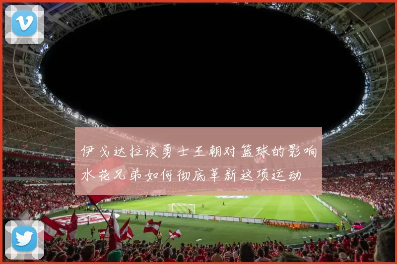 伊戈达拉谈勇士王朝对篮球的影响水花兄弟如何彻底革新这项运动
