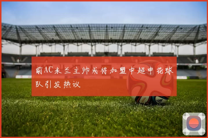 前AC米兰主帅或将加盟中超申花球队引发热议
