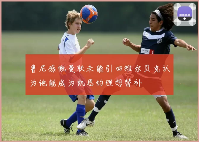 鲁尼感慨曼联未能引回维尔贝克认为他能成为凯恩的理想替补