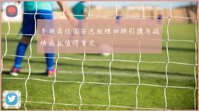 李明离任国安总经理回顾引援与战绩成就值得肯定