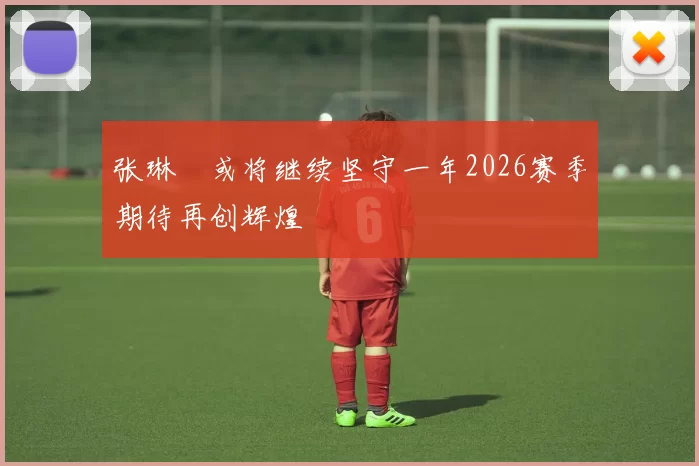 张琳芃或将继续坚守一年2026赛季期待再创辉煌