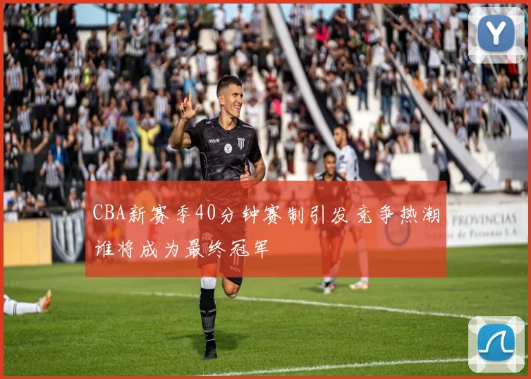 CBA新赛季40分钟赛制引发竞争热潮谁将成为最终冠军