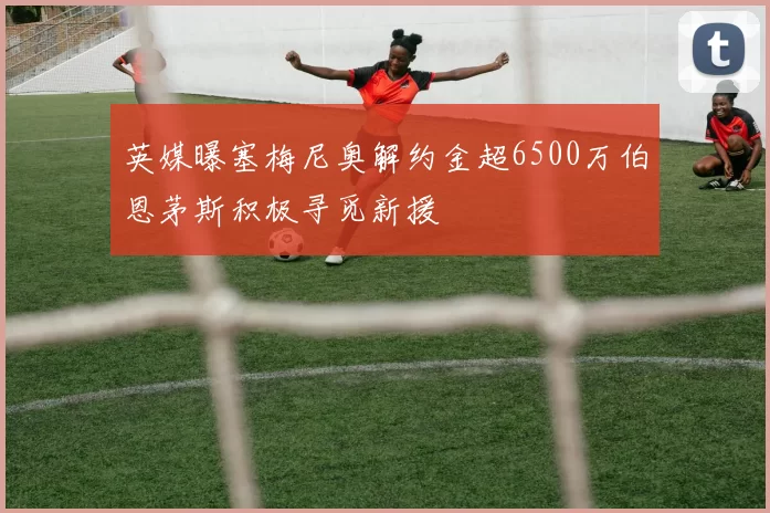 英媒曝塞梅尼奥解约金超6500万伯恩茅斯积极寻觅新援