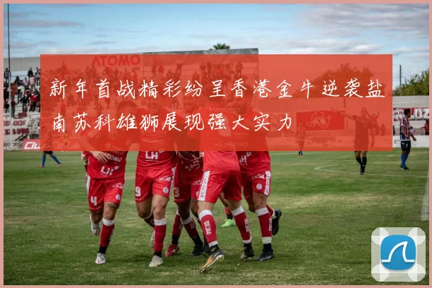 新年首战精彩纷呈香港金牛逆袭盐南苏科雄狮展现强大实力