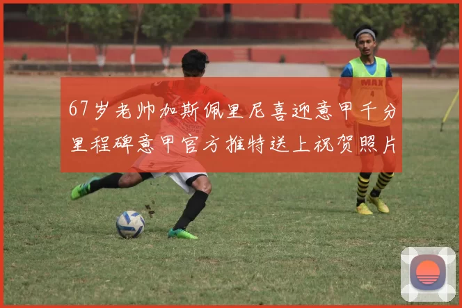 67岁老帅加斯佩里尼喜迎意甲千分里程碑意甲官方推特送上祝贺照片