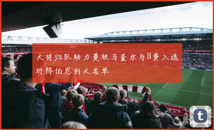 大将归队助力曼联马奎尔与B费入选对阵伯恩利大名单